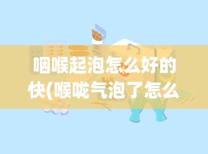 咽喉起泡怎么好的快(喉咙气泡了怎么办)