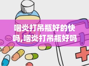 咽炎打吊瓶好的快吗,咽炎打吊瓶好吗？详细解析快速缓解咽炎症状的有效方法