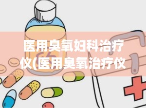 医用臭氧妇科治疗仪(医用臭氧治疗仪的妇科治疗)