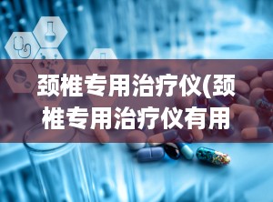 颈椎专用治疗仪(颈椎专用治疗仪有用吗)