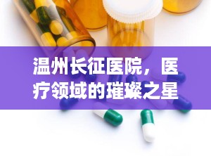 温州长征医院，医疗领域的璀璨之星（温州长征医院正规吗）