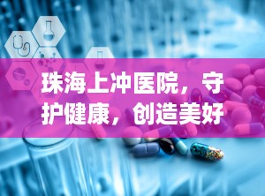 珠海上冲医院，守护健康，创造美好（珠海上冲医院是三甲医院吗）