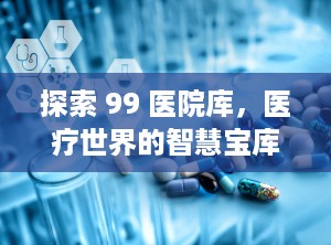 探索 99 医院库，医疗世界的智慧宝库（99医院库是什么网站）