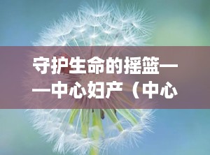 守护生命的摇篮——中心妇产（中心妇产医院电话咨询24小时）