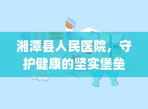 湘潭县人民医院，守护健康的坚实堡垒（湘潭县人民医院是三甲医院吗）