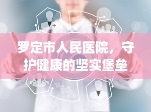 罗定市人民医院，守护健康的坚实堡垒（罗定市人民医院是三甲医院吗）