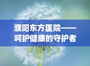 濮阳东方医院——呵护健康的守护者（濮阳东方医院是正规医院吗）