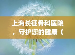 上海长征骨科医院，守护您的健康（上海长征骨科医院专家名单）