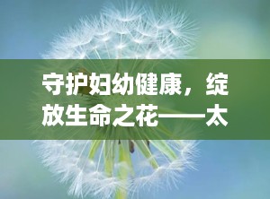 守护妇幼健康，绽放生命之花——太原市妇幼的使命与担当（太原市妇幼长风院区咨询电话）