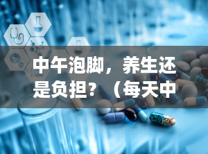 中午泡脚，养生还是负担？（每天中午泡脚好不好）