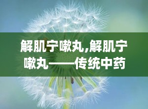 解肌宁嗽丸,解肌宁嗽丸——传统中药与现代科技的完美结合