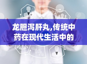 龙胆泻肝丸,传统中药在现代生活中的应用与功效