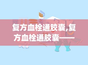 复方血栓通胶囊,复方血栓通胶囊——活血化瘀、益气养阴的神奇药物