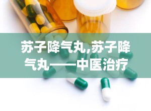 苏子降气丸,苏子降气丸——中医治疗咳嗽喘息的良药