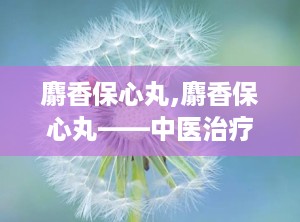 麝香保心丸,麝香保心丸——中医治疗心血管疾病的经典药物