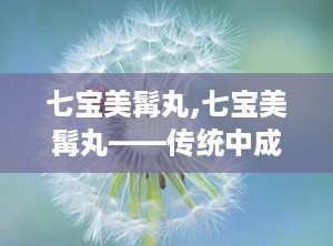 七宝美髯丸,七宝美髯丸——传统中成药在现代生活中的应用与功效