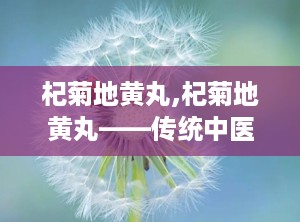 杞菊地黄丸,杞菊地黄丸——传统中医的肝肾养生瑰宝