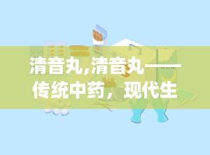 清音丸,清音丸——传统中药，现代生活的咽喉守护神