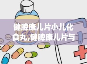 健脾康儿片小儿化食丸,健脾康儿片与小儿化食丸——儿童健康成长的守护神