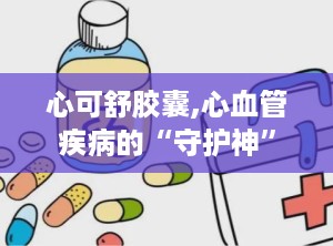 心可舒胶囊,心血管疾病的“守护神”