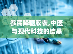 参芪降糖胶囊,中医与现代科技的结晶