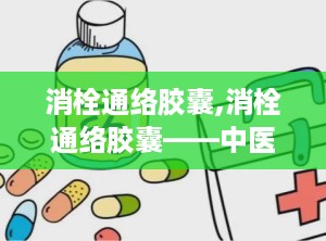 消栓通络胶囊,消栓通络胶囊——中医与现代医学结合的典范