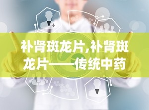 补肾斑龙片,补肾斑龙片——传统中药在现代生活中的应用