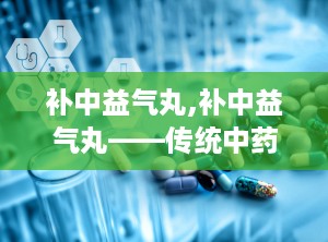 补中益气丸,补中益气丸——传统中药的神奇功效与适用人群