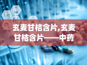 玄麦甘桔含片,玄麦甘桔含片——中药中的咽喉守护神