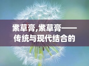 紫草膏,紫草膏——传统与现代结合的护肤良药