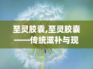 至灵胶囊,至灵胶囊——传统滋补与现代科技的完美结合