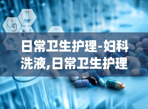 日常卫生护理-妇科洗液,日常卫生护理——妇科洗液的选择与使用指南