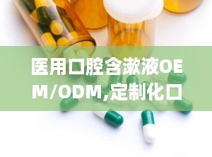 医用口腔含漱液OEM/ODM,定制化口腔护理解决方案