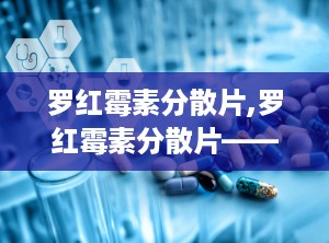 罗红霉素分散片,罗红霉素分散片——详细介绍及使用指南