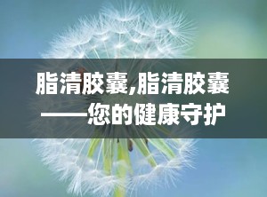 脂清胶囊,脂清胶囊——您的健康守护者