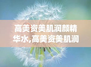 高美资美肌润颜精华水,高美资美肌润颜精华水——肌肤的深层呵护神器