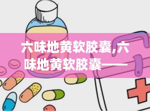 六味地黄软胶囊,六味地黄软胶囊——传统中药的现代诠释