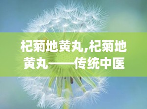 杞菊地黄丸,杞菊地黄丸——传统中医的肝肾养生瑰宝