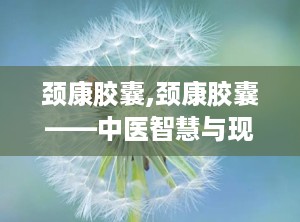 颈康胶囊,颈康胶囊——中医智慧与现代科技的结晶