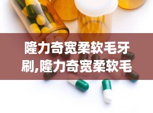 隆力奇宽柔软毛牙刷,隆力奇宽柔软毛牙刷——呵护口腔健康的理想选择