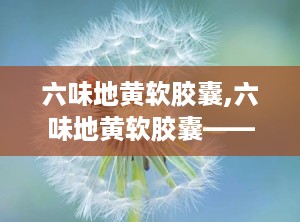 六味地黄软胶囊,六味地黄软胶囊——传统中药的现代应用