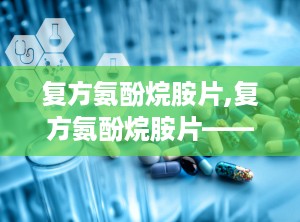 复方氨酚烷胺片,复方氨酚烷胺片——全面了解这种常见感冒药