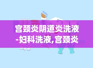 宫颈炎阴道炎洗液-妇科洗液,宫颈炎阴道炎洗液——妇科洗液的选择与使用指南