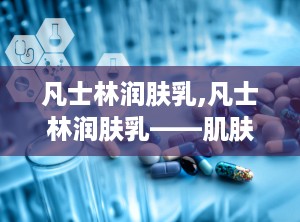 凡士林润肤乳,凡士林润肤乳——肌肤的天然守护者