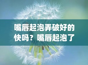 嘴唇起泡弄破好的快吗？嘴唇起泡了破了怎么办