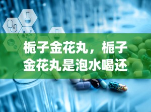 栀子金花丸，栀子金花丸是泡水喝还是口服