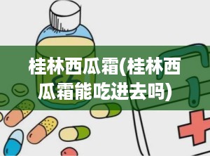 桂林西瓜霜(桂林西瓜霜能吃进去吗)