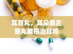 耳聋丸，耳朵聋左慈丸能根治耳鸣