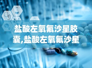 盐酸左氧氟沙星胶囊,盐酸左氧氟沙星胶囊——详细介绍及使用指南