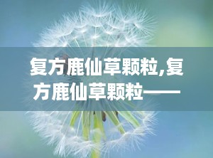 复方鹿仙草颗粒,复方鹿仙草颗粒——中医治疗肝癌的瑰宝